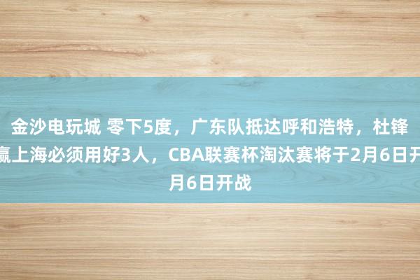 金沙電玩城 零下5度，廣東隊抵達呼和浩特，杜鋒想贏上海必須用好3人，CBA聯(lián)賽杯淘汰賽將于2月6日開戰(zhàn)