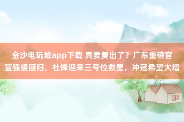 金沙電玩城app下載 真要復(fù)出了?廣東重磅官宣強援回歸,杜鋒迎來三號位救星,沖冠希望大增