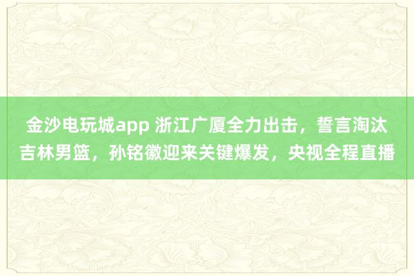 金沙電玩城app 浙江廣廈全力出擊,誓言淘汰吉林男籃,孫銘徽迎來關(guān)鍵爆發(fā),央視全程直播