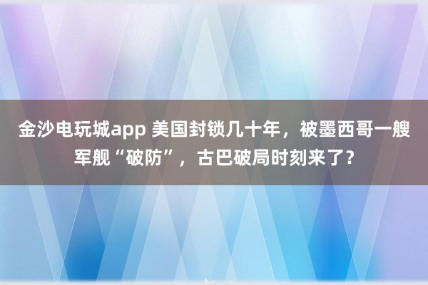 金沙電玩城app 美國封鎖幾十年，被墨西哥一艘軍艦“破防”，古巴破局時(shí)刻來了？