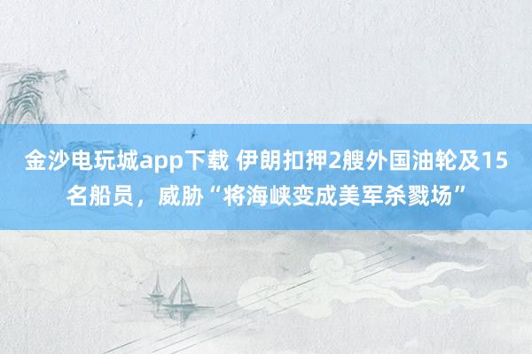 金沙電玩城app下載 伊朗扣押2艘外國油輪及15名船員,威脅“將海峽變成美軍殺戮場”