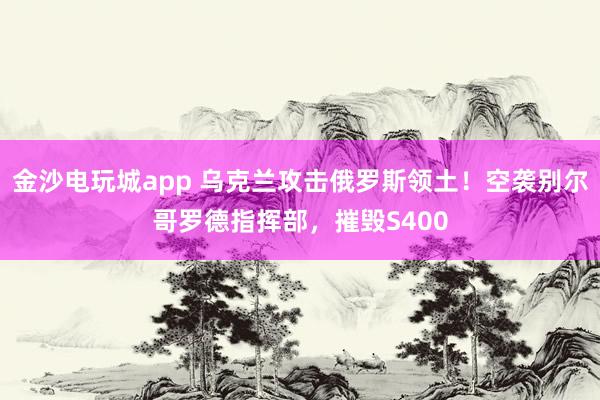金沙電玩城app 烏克蘭攻擊俄羅斯領(lǐng)土！空襲別爾哥羅德指揮部，摧毀S400