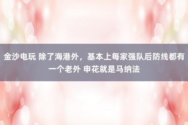 金沙電玩 除了海港外,基本上每家強(qiáng)隊(duì)后防線都有一個老外 申花就是馬納法