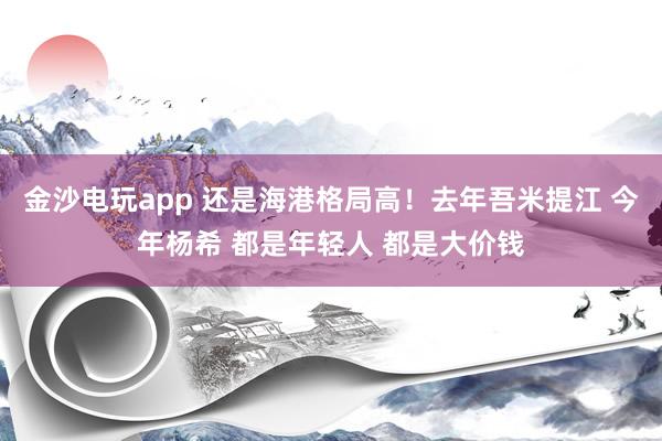 金沙電玩app 還是海港格局高!去年吾米提江 今年楊希 都是年輕人 都是大價(jià)錢