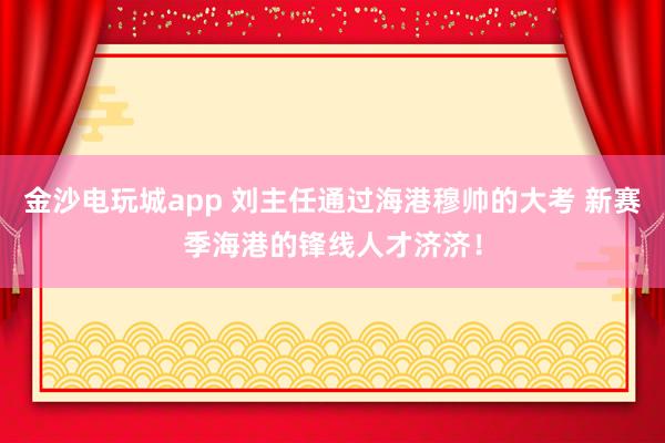 金沙電玩城app 劉主任通過海港穆帥的大考 新賽季海港的鋒線人才濟(jì)濟(jì)!