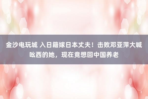 金沙電玩城 入日籍嫁日本丈夫！擊敗鄧亞萍大喊吆西的她，現在竟想回中國養老