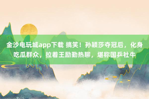 金沙電玩城app下載 搞笑！孫穎莎奪冠后，化身吃瓜群眾，拉著王勵勤熱聊，堪稱國乒社牛
