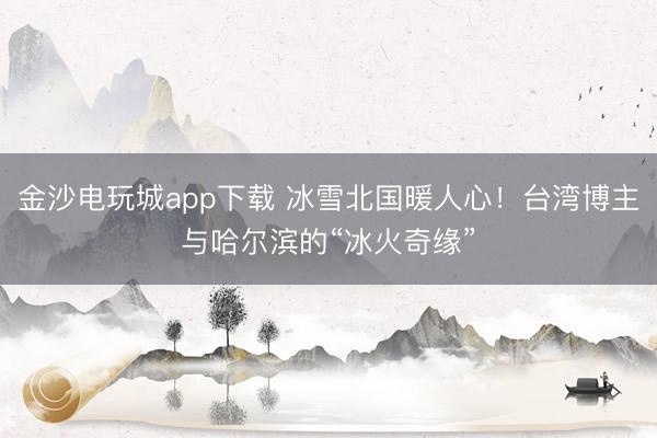 金沙電玩城app下載 冰雪北國暖人心!臺灣博主與哈爾濱的“冰火奇緣”