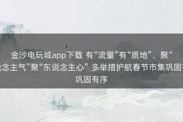 金沙電玩城app下載 有“流量”有“質(zhì)地”、聚“東說念主氣”聚“東說念主心” 多舉措護(hù)航春節(jié)市集鞏固有序