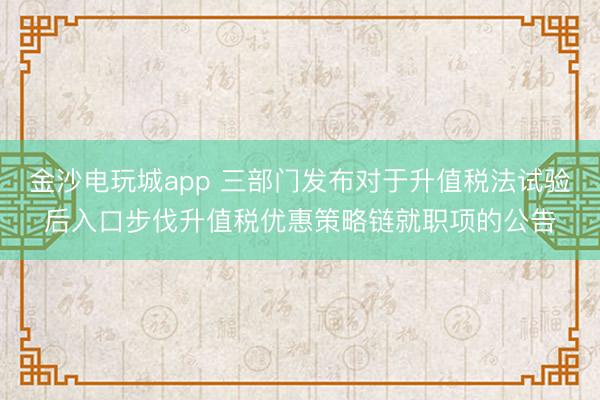 金沙電玩城app 三部門發(fā)布對于升值稅法試驗后入口步伐升值稅優(yōu)惠策略鏈就職項的公告