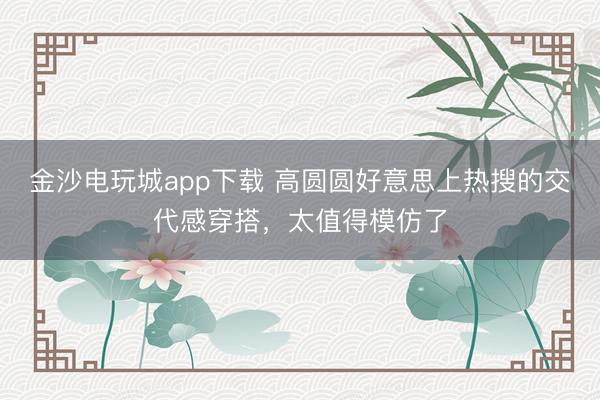 金沙電玩城app下載 高圓圓好意思上熱搜的交代感穿搭，太值得模仿了