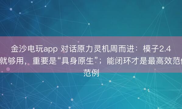 金沙電玩app 對話原力靈機周而進：模子2.4B就夠用，重要是“具身原生”；能閉環才是最高效范例