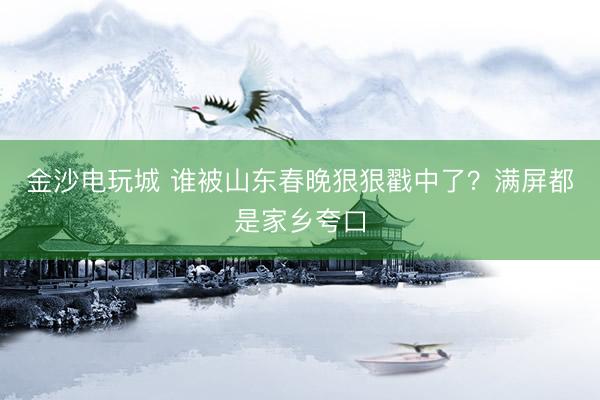 金沙電玩城 誰被山東春晚狠狠戳中了?滿屏都是家鄉(xiāng)夸口