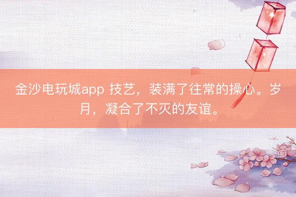 金沙電玩城app 技藝,裝滿了往常的操心。歲月,凝合了不滅的友誼。