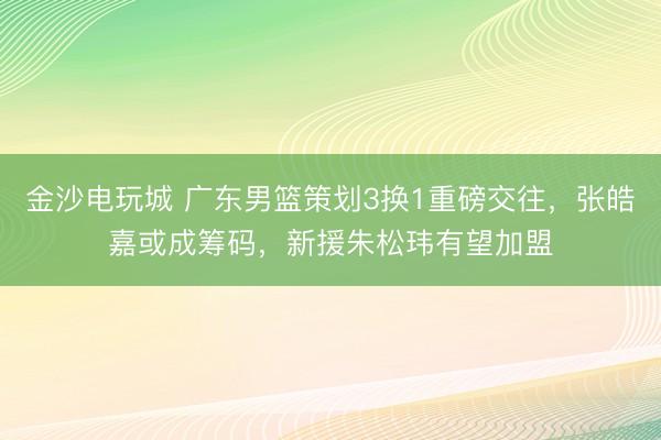 金沙電玩城 廣東男籃策劃3換1重磅交往，張皓嘉或成籌碼，新援朱松瑋有望加盟