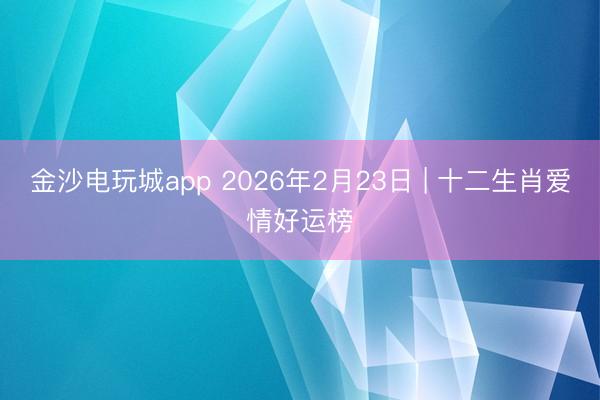 金沙電玩城app 2026年2月23日 | 十二生肖愛情好運榜