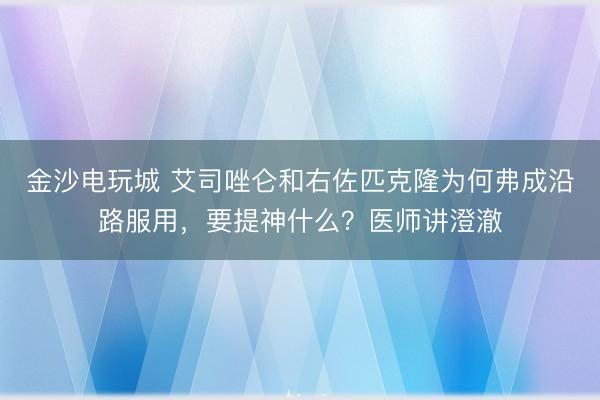 金沙電玩城 艾司唑侖和右佐匹克隆為何弗成沿路服用，要提神什么？醫(yī)師講澄澈