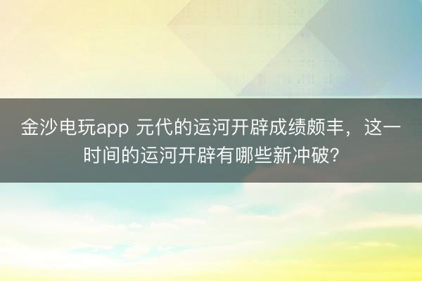 金沙電玩app 元代的運河開辟成績頗豐，這一時間的運河開辟有哪些新沖破？