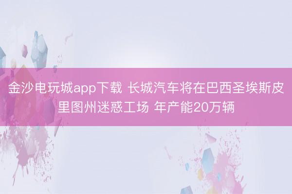 金沙電玩城app下載 長城汽車將在巴西圣埃斯皮里圖州迷惑工場 年產能20萬輛